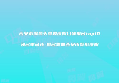 西安市缩鼻头鼻翼医院口碑排名top10强名单角逐-排名靠前西安市整形医院
