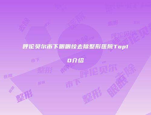 呼伦贝尔市下眼眼纹去除整形医院Top10介绍