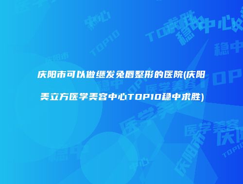 庆阳市可以做继发兔唇整形的医院(庆阳美立方医学美容中心TOP10稳中求胜)