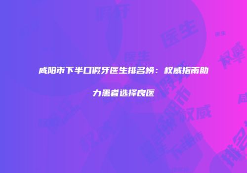 咸阳市下半口假牙医生排名榜：权威指南助力患者选择良医