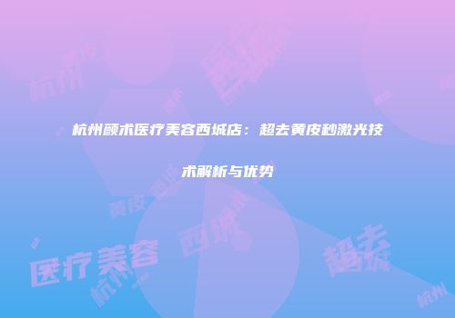 杭州颜术医疗美容西城店：超去黄皮秒激光技术解析与优势