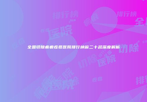 全国切除瘢痕疙瘩医院排行榜前二十名深度解析