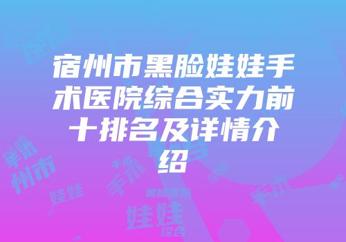 宿州市黑脸娃娃手术医院综合实力前十排名及详情介绍
