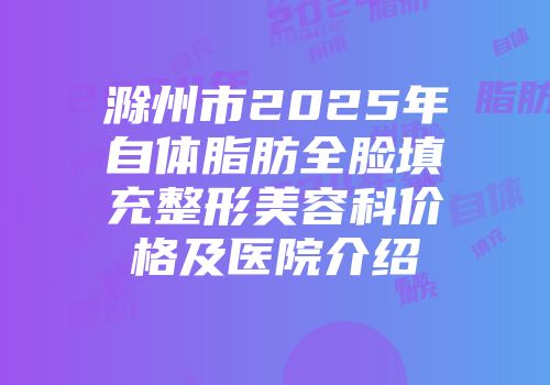 滁州市2025年自体脂肪全脸填充整形美容科价格及医院介绍