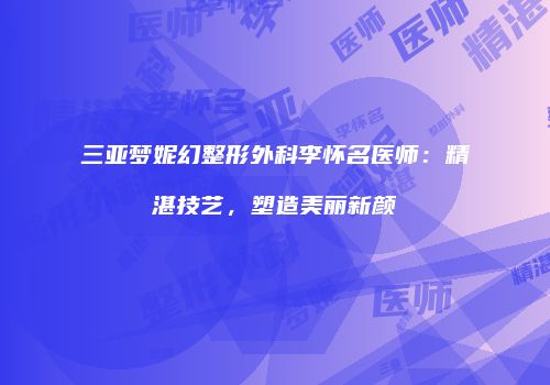 三亚梦妮幻整形外科李怀名医师：精湛技艺，塑造美丽新颜