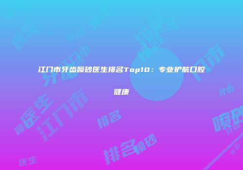 江门市牙齿喷砂医生排名Top10：专业护航口腔健康