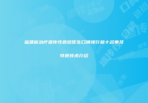 福建省治疗遗传性色斑医生口碑排行前十名单及特色技术介绍