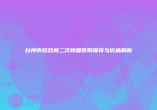 台州市综合鼻二次修复医院推荐与价格解析