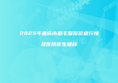 2025年重庆市唇毛整形价格行情及医院医生推荐