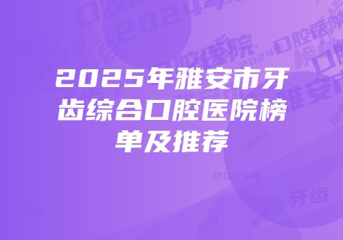 2025年雅安市牙齿综合口腔医院榜单及推荐