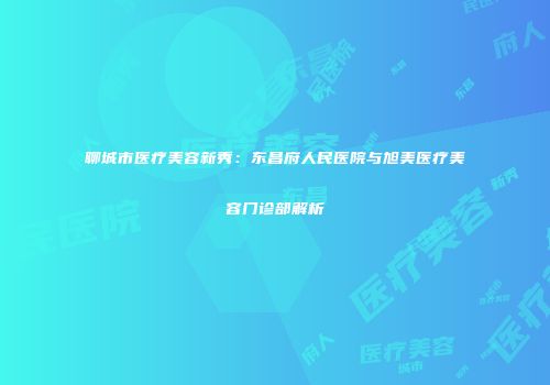 聊城市医疗美容新秀：东昌府人民医院与旭美医疗美容门诊部解析
