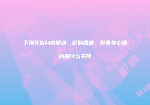 下排牙齿向内倾斜：影响健康、形象与心理的探讨与干预