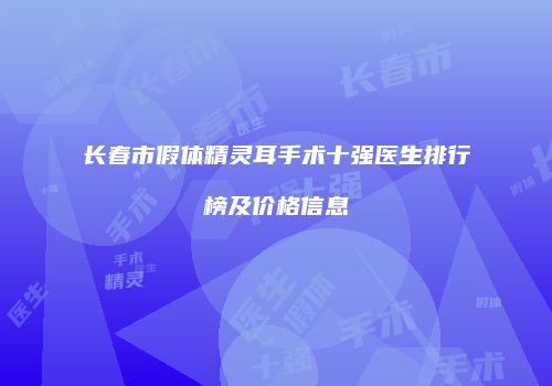 长春市假体精灵耳手术十强医生排行榜及价格信息