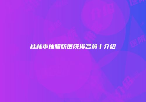 桂林市抽脂肪医院排名前十介绍