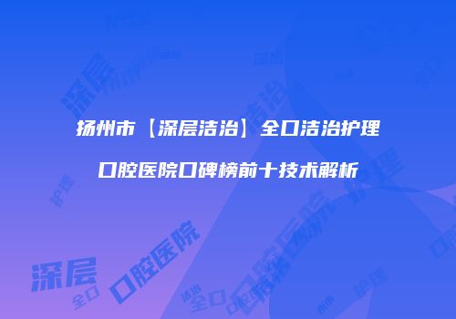 扬州市【深层洁治】全口洁治护理口腔医院口碑榜前十技术解析