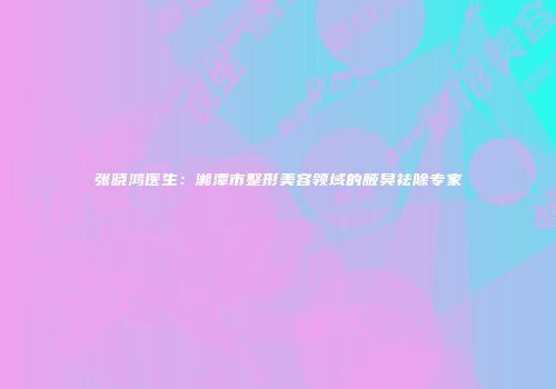 张晓鸿医生：湘潭市整形美容领域的腋臭祛除专家