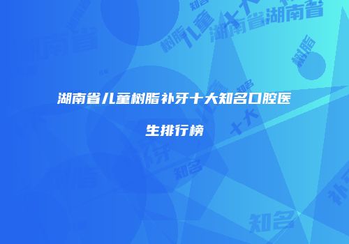 湖南省儿童树脂补牙十大知名口腔医生排行榜