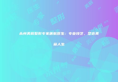 永州美辰整形专家唐航医生：专业技艺，塑造美丽人生
