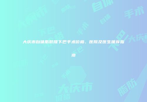 大庆市自体脂肪隆下巴手术价格、医院及医生推荐指南