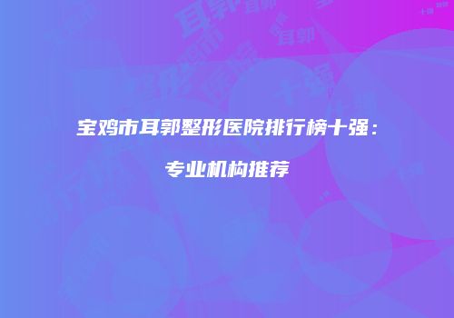 宝鸡市耳郭整形医院排行榜十强：专业机构推荐
