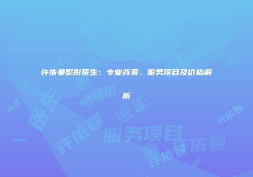 许依曼整形医生：专业背景、服务项目及价格解析