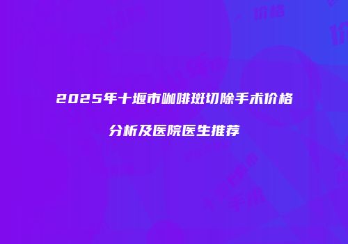 2025年十堰市咖啡斑切除手术价格分析及医院医生推荐