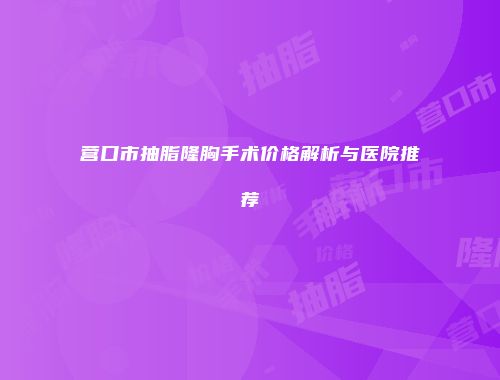 营口市抽脂隆胸手术价格解析与医院推荐
