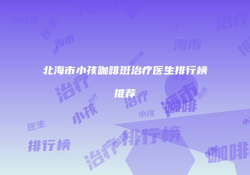 北海市小孩咖啡斑治疗医生排行榜推荐