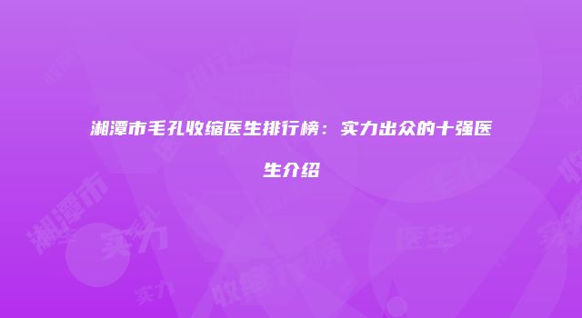 湘潭市毛孔收缩医生排行榜：实力出众的十强医生介绍