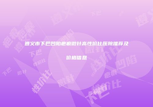 遵义市下巴凹陷疤痕微针高性价比医院推荐及价格信息