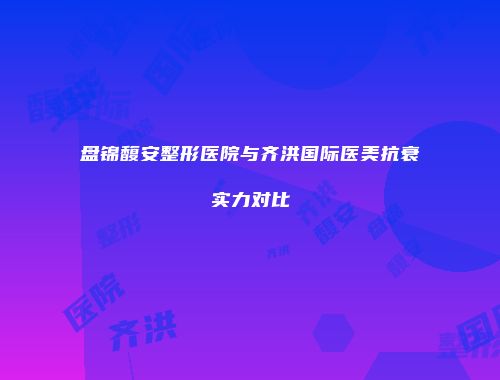 盘锦馥安整形医院与齐洪国际医美抗衰实力对比