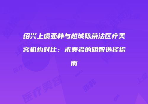 绍兴上虞亚韩与越城陈荣法医疗美容机构对比：求美者的明智选择指南