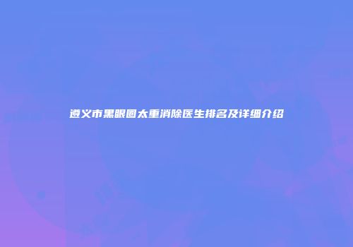 遵义市黑眼圈太重消除医生排名及详细介绍