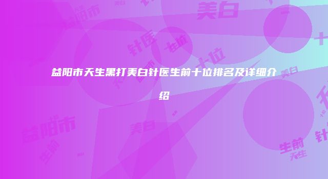 益阳市天生黑打美白针医生前十位排名及详细介绍