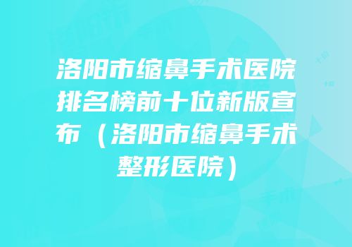 洛阳市缩鼻手术医院排名榜前十位新版宣布（洛阳市缩鼻手术整形医院）