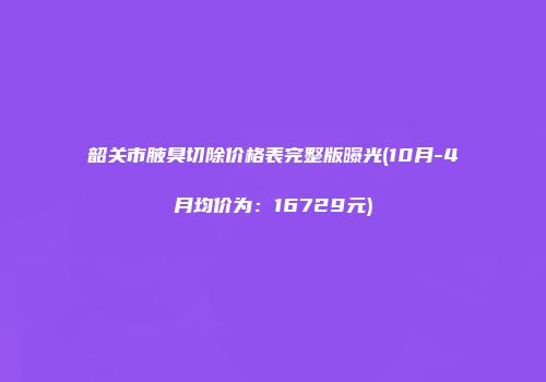 韶关市腋臭切除价格表完整版曝光(10月-4月均价为：16729元)