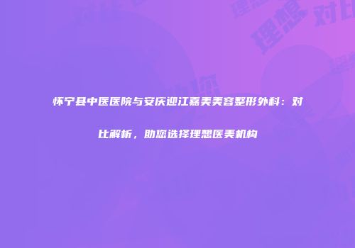 怀宁县中医医院与安庆迎江嘉美美容整形外科：对比解析，助您选择理想医美机构