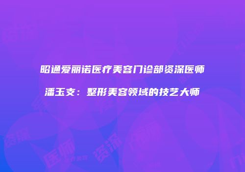 昭通爱丽诺医疗美容门诊部资深医师潘玉支：整形美容领域的技艺大师