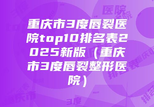 重庆市3度唇裂医院top10排名表2025新版（重庆市3度唇裂整形医院）