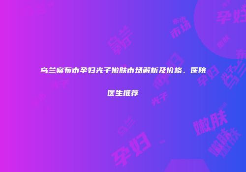 乌兰察布市孕妇光子嫩肤市场解析及价格、医院医生推荐