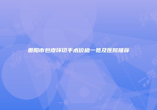 贵阳市包皮环切手术价格一览及医院推荐