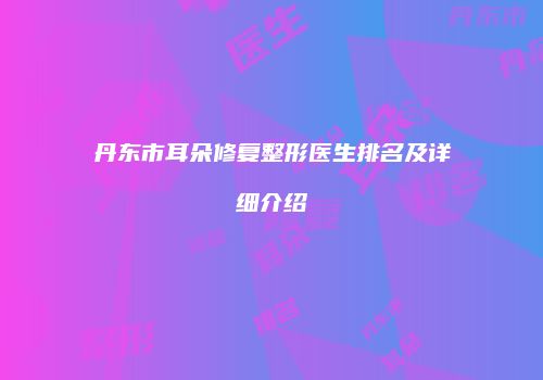 丹东市耳朵修复整形医生排名及详细介绍