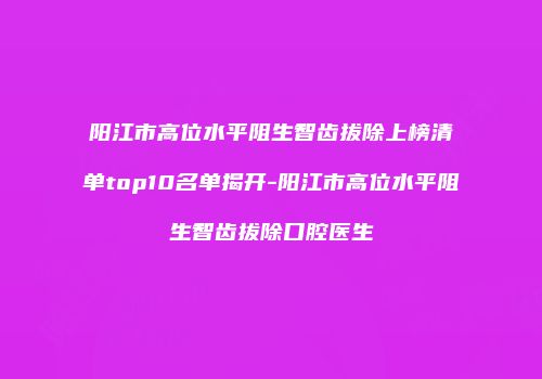 阳江市高位水平阻生智齿拔除上榜清单top10名单揭开-阳江市高位水平阻生智齿拔除口腔医生
