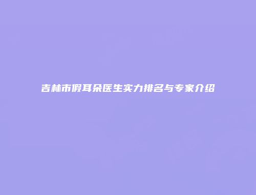 吉林市假耳朵医生实力排名与专家介绍