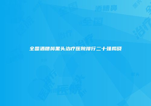 全国酒糟鼻黑头治疗医院排行二十强揭晓