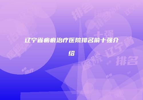 辽宁省瘢痕治疗医院排名前十强介绍