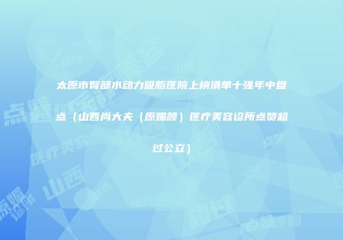 太原市臀部水动力吸脂医院上榜清单十强年中盘点（山西尚大夫（原媚颜）医疗美容诊所点赞超过公立）