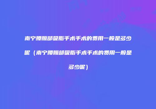 南宁腰腹部吸脂手术手术的费用一般是多少呢（南宁腰腹部吸脂手术手术的费用一般是多少呢）