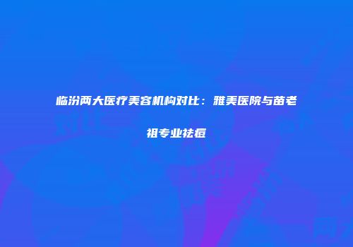 临汾两大医疗美容机构对比：雅美医院与苗老祖专业祛痘