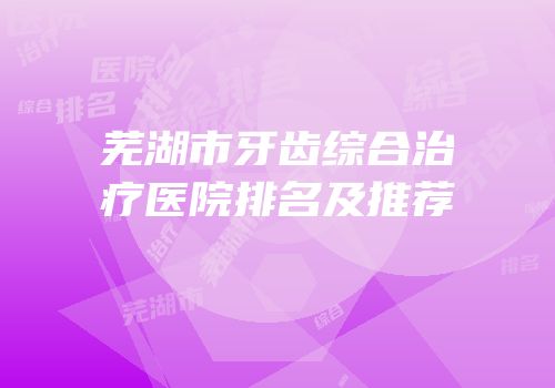 芜湖市牙齿综合治疗医院排名及推荐